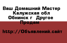 Ваш Домашний Мастер - Калужская обл., Обнинск г. Другое » Продам   